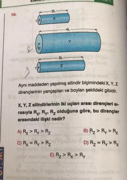 2L
10.
4L
Y
q
Ver
- 3L
Z
Aynı maddeden yapılmış silindir biçimindeki X, Y, Z
dirençlerinin yarıçapları ve boyları şekildeki gibidir.
X, Y, Z silindirlerinin iki uçları arası dirençleri Si-
rasıyla Ry, Ry, Rz olduğuna göre, bu dirençler
arasındaki ilişki nedir?
A) Rx > Py> R₂
B) Rz > Ry > Ry
D) R2 = Ry > Ry
C) Rx = Ry > RZ
E) R2 > Rx > RY