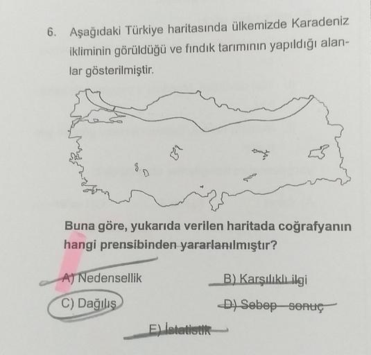 6. Aşağıdaki Türkiye haritasında ülkemizde Karadeniz
ikliminin görüldüğü ve fındık tarımının yapıldığı alan-
lar gösterilmiştir
12
Buna göre, yukarıda verilen haritada coğrafyanın
hangi prensibinden yararlanılmıştır?
A) Nedensellik
B) Karşılıklı ilgi
C) Da