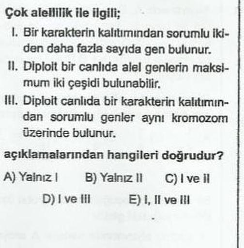 Çok alellilik ile ilgili;
1. Bir karakterin kalttımından sorumlu iki-
den daha fazla sayıda gen bulunur.
II. Diploit bir canlıda alel genlerin maksi-
mum iki çeşidi bulunabilir.
IH. Diploit canlıda bir karakterin kalitimin-
dan sorumlu genler aynı kromozom