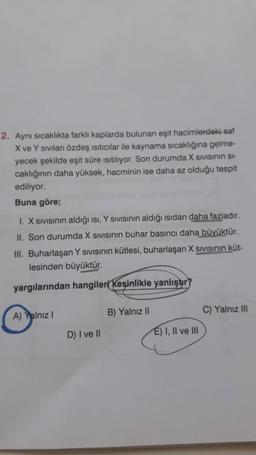 2. Aynı sıcaklıkta farklı kaplarda bulunan eşit hacimlerdeki saf
X ve Y sivilanı özdeş isiticilar ile kaynama sıcaklığına gelme-
yecek şekilde eşit süre isitiliyor. Son durumda X sivisinin Si-
caklığının daha yüksek, hacminin ise daha az olduğu tespit
ediliyor.
Buna göre;
1. X Sivisinin aldığı ısı, Y SIVIsinin aldığı isidan daha fazladır.
II. Son durumda X sivisinin buhar basıncı daha büyüktür.
III. Buharlaşan Y sivisinin kütlesi, buharlaşan X Sivisinin küt-
lesinden büyüktür.
yargılarından hangileri kesinlikle yanlıştır?
A) Yalnız!
B) Yalnız 11
C) Yalnız III
D) I ve II
E) I, II ve III