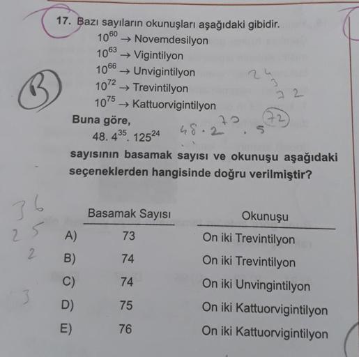 1063
1066
1072
2
17. Bazı sayıların okunuşları aşağıdaki gibidir.
1060 ► Novemdesilyon
→ Vigintilyon
→ Unvigintilyon
→ Trevintilyon
1075
→ Kattuorvigintilyon
Buna göre,
7
48.2
48. 435. 12524
sayısının basamak sayısı ve okunuşu aşağıdaki
seçeneklerden hangi