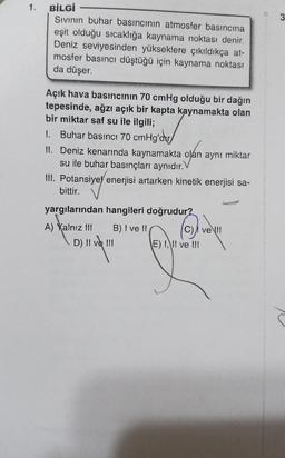 1.
3
BİLGİ
Sivinin buhar basıncının atmosfer basıncına
eşit olduğu sıcaklığa kaynama noktası denir.
Deniz seviyesinden yükseklere çıkıldıkça at-
mosfer basıncı düştüğü için kaynama noktası
da düşer.
Açık hava basıncının 70 cmHg olduğu bir dağın
tepesinde, ağzı açık bir kapta kaynamakta olan
bir miktar saf su ile ilgili;
1. Buhar basıncı 70 cmHg'dw/
II. Deniz kenarında kaynamakta olan aynı miktar
su ile buhar basınçları aynıdır.
III. Potansiye enerjisi artarken kinetik enerjisi sa-
bittir.
yargılarından hangileri doğrudur?
A) Yalnız III B) I ve II C) A velli
D) II ve III
E) I, II ve III
