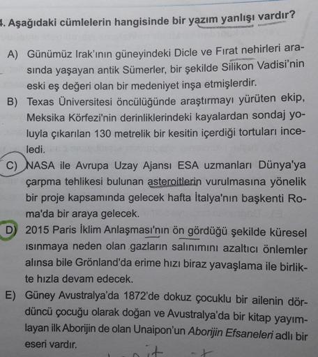 4. Aşağıdaki cümlelerin hangisinde bir yazım yanlışı vardır?
A) Günümüz Irak'ının güneyindeki Dicle ve Fırat nehirleri ara-
sinda yaşayan antik Sümerler, bir şekilde Silikon Vadisi'nin
eski eş değeri olan bir medeniyet inşa etmişlerdir.
B) Texas Üniversite