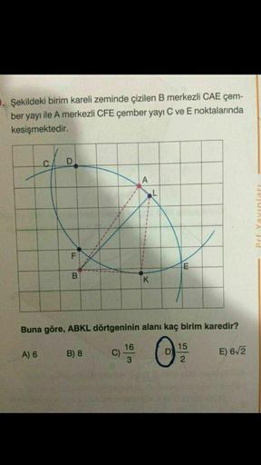 Şekildeki birim kareli zeminde çizilen B merkezli CAE çem-
ber yayı ile A merkezli CFE çember yayı C ve E noktalarında
kesişmektedir.
C
D
A
L
F
B
K
Buna göre, ABKL dörtgeninin alanı kaç birim karedir?
15
A) 6
B) 8
16
C)
3
O
E) 6/2
2
