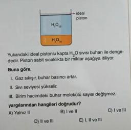 Yukarıdaki ideal pistonlu kapta H2O, sıvısı buharı ile dengededir. Piston sabit sıcaklıkta bir miktar aşağıya itiliyor.
Buna göre,
I. Gaz sıkışır, buhar basıncı artar.
II. Sıvı seviyesi yükselir
III. Birim hacimdeki buhar molekülü sayısı değişmez.
yargılarından hangileri doğrudur?
A) Yalnız II
B) I ve II
C) I ve III
D) II ve III
E) I, II ve III