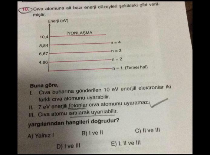 TO. Civa atomuna ait bazı enerji düzeyleri şekildeki gibi veril-
miştir.
Enerji (EV)
İYONLAŞMA
10,4
n = 4
8,84
n=3
6,67
n = 2
4,86
n=1 (Temel hal)
Buna göre,
1.
Civa buharına gönderilen 10 eV enerjili elektronlar iki
farklı civa atomunu uyarabilir.
II. 7 e