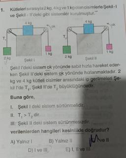 1. Kütleleri sırasıyla 2 kg, 4kg ve 1kg olan cisimlerle Şekil- !
ve Şekil - Il'deki gibi sistemler kurulmuştur.
4 kg
4 kg
ok
Jok
T,
T2
1 kg
1 kg
2 kg
2 kg
Şekil 1
Şekil 11
Şekil i'deki sistem ok yönünde sabit hızla hareket eder-
ken Şekil il'deki sistem ok yönünde hızlanmaktadır. 2
kg ve 4 kg kütleli cisimler arasındaki ip gerilmeleri Şe-
kill'de T., Şekil Il'de T, büyüklüğündedir
.
Buna göre,
I. Şekil I deki sistem sürtünmelidir.
II. T,>T, dir.
III. Şekil II deki sistem sürtünmesizdir.
verilenlerden hangileri kesinlikle doğrudur?
Have
ve Il
A) Yalnız! B) Yalnız II
D) I ve III E) I, II ve III