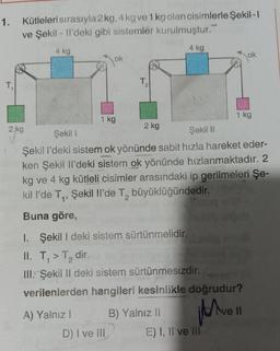 1. Kütleleri sırasıyla 2 kg, 4kg ve 1kg olan cisimlerle Şekil- !
ve Şekil - Il'deki gibi sistemler kurulmuştur.
4 kg
4 kg
ok
Jok
T,
T2
1 kg
1 kg
2 kg
2 kg
Şekil 1
Şekil 11
Şekil i'deki sistem ok yönünde sabit hızla hareket eder-
ken Şekil il'deki sistem ok yönünde hızlanmaktadır. 2
kg ve 4 kg kütleli cisimler arasındaki ip gerilmeleri Şe-
kill'de T., Şekil Il'de T, büyüklüğündedir
.
Buna göre,
I. Şekil I deki sistem sürtünmelidir.
II. T,>T, dir.
III. Şekil II deki sistem sürtünmesizdir.
verilenlerden hangileri kesinlikle doğrudur?
Have
ve Il
A) Yalnız! B) Yalnız II
D) I ve III E) I, II ve III
