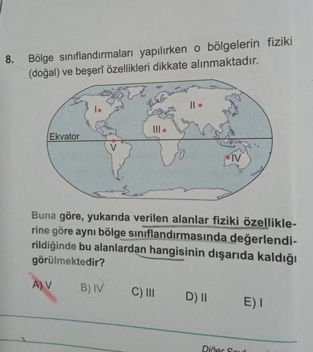 8. Bölge sınıflandırmaları yapılırken o bölgelerin fiziki
(doğal) ve beşerî özellikleri dikkate alınmaktadır.
Ekvator
IV
Buna göre, yukarıda verilen alanlar fiziki özellikle-
rine göre aynı bölge siniflandırmasında değerlendi-
rildiğinde bu alanlardan hang