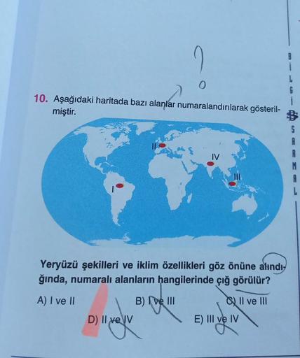 0
í
L
6
i
10. Aşağıdaki haritada bazı alanlar numaralandırılarak gösteril-
miştir.
A
Yeryüzü şekilleri ve iklim özellikleri göz önüne alındı-
ğında, numaralı alanların hangilerinde çığ görülür?
A) I ve II
B) (ve III
D) Il ve IV
o II ve III
E) III ve IV