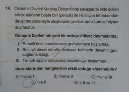 14. Osmanlı Devleti Kuruluş Dönemi'nde savaşlarda elde edilen
erkek esirlerin beşte biri (pencik) ile Hristiyan tebaasından
devşirme sistemiyle oluşturulan yeni bir ordu kurma ihtiyacı
duymuştur.
Osmanlı Devleti'nin yeni bir orduya ihtiyaç duymasında;
V. Rumeli'deki topraklarının genişlemeye başlaması,
II. Batı yönünde süratle ilerleyen fetihlerin devamlılığını
sağlama isteği,
III. Timarlı sipahi ordusunun bozulmaya başlaması
durumlarından hangilerinin etkili olduğu söylenebilir?
B) Yalnız II
A) Yalnız
D) I ve II
C) Yalnız III
E) I, II ve III
