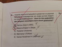10.
8
.
"İnsanlar, ekonomik faaliyetlerini geliştirmek ve yaşamsal
faaliyetlerini kolaylaştırmak için doğal çevrede değişim-
ler meydana getirmektedir." diyen bir kişi aşağıdakiler-
den hangisini söylediğine kanıt olarak gösteremez?
X
A) Palmiye Adası'nı (BAE)
B) Messina Boğazı'nı (İtalya)
C) Polderleri (Hollanda)
D) Marmaray'ı (Türkiye)
E) Kansai Havalimanı'nı (Japonya)
M
Jabonya