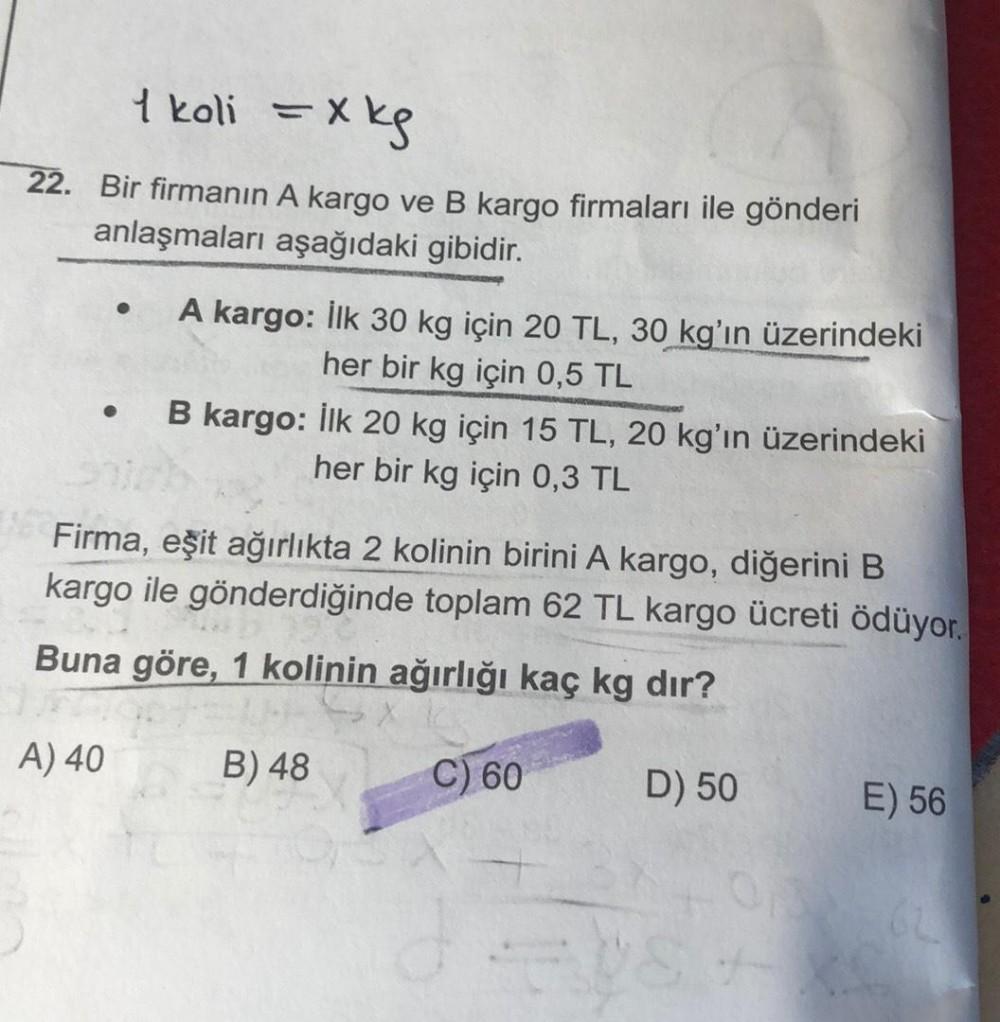 1 koli =
=xkg
22. Bir firmanın A kargo ve B kargo firmaları ile gönderi
anlaşmaları aşağıdaki gibidir.
A kargo: İlk 30 kg için 20 TL, 30 kg'ın üzerindeki
her bir kg için 0,5 TL
B kargo: İlk 20 kg için 15 TL, 20 kg'ın üzerindeki
her bir kg için 0,3 TL
Firma