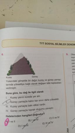 TYT SOSYAL BİLİMLER DENEM
6.
9. Ülke
kay
cam
yan
yan
ola
ayl
Kuzey
Güney
Yukarıdaki görselde bir dağın kuzey ve güney yamaç-
larında yükseltiye bağlı olarak değişen bitki toplulukları
verilmiştir.
Buna göre, bu dağ ile ilgili olarak
I.
Kuzey yarım kürede yer alır.
II.
Güney yamaçta kalıcı kar sınırı daha yüksektir.
III. Kuzey yamaçta bakı etkisi vardır.
IV. Güney yamaçta toprak oluşumu yavaştır.
ifadelerinden hangileri doğrudur?
A) I ve II
B) I ve IV
D) I vet!
C) II ve IV
E) III ve IV
AM