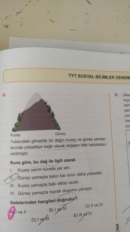 TYT SOSYAL BİLİMLER DENEM
6.
9. Ülke
kay
cam
yan
yan
ola
ayl
Kuzey
Güney
Yukarıdaki görselde bir dağın kuzey ve güney yamaç-
larında yükseltiye bağlı olarak değişen bitki toplulukları
verilmiştir.
Buna göre, bu dağ ile ilgili olarak
I.
Kuzey yarım kürede yer alır.
II.
Güney yamaçta kalıcı kar sınırı daha yüksektir.
III. Kuzey yamaçta bakı etkisi vardır.
IV. Güney yamaçta toprak oluşumu yavaştır.
ifadelerinden hangileri doğrudur?
A) I ve II
B) I ve IV
D) I vet!
C) II ve IV
E) III ve IV
AM
