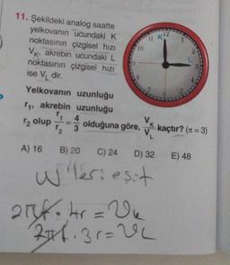 11 12
10
3
11. Şekildeki analog saatte
yelkovanın ucundaki K
noktasının çizgisel hızı
Vk, akrebin ucundaki L
noktasının çizgisel hizi
ise V dir.
Yelkovanın uzunluğu
11, akrebin uzunluğu
4
Vk
olduğuna göre,
V.
2 olup
3
kaçtır? (11 =3)
A) 16 B) 20
C) 24 D) 32 E) 48
Wleriesit
21f.kr = Vu
246.31=0
el