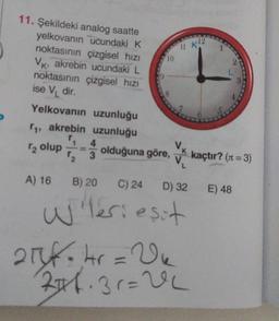 11 12
10
3
11. Şekildeki analog saatte
yelkovanın ucundaki K
noktasının çizgisel hızı
Vk, akrebin ucundaki L
noktasının çizgisel hizi
ise V dir.
Yelkovanın uzunluğu
11, akrebin uzunluğu
4
Vk
olduğuna göre,
V.
2 olup
3
kaçtır? (11 =3)
A) 16 B) 20
C) 24 D) 32 E) 48
Wleriesit
21f.kr = Vu
246.31=0
el
