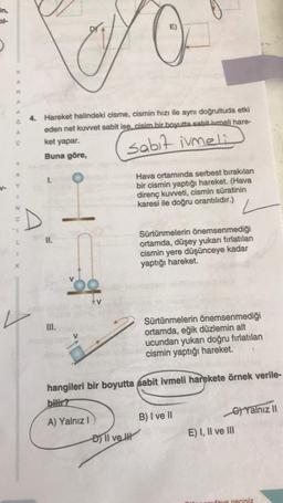 E)
A
A
A
4. Hareket halindeki cisme, cismin hızı ile aynı doğrultuda etki
eden net kuvvet sabit ise, cisim bir boyutta sabit ivmeli hare-
ket yapar.
Buna göre,
sabit imeli
1.
V-
Hava ortamında serbest bırakılan
bir cismin yaptığı hareket. (Hava
direnç kuvveti, cismin süratinin
karesi ile doğru orantılıdır.)
N
C
D
II.
Sürtünmelerin önemsenmediği
ortamda, düşey yukarı fırlatılan
cismin yere düşünceye kadar
yaptığı hareket
1
K
III.
Sürtünmelerin önemsenmediği
ortamda, eğik düzlemin alt
ucundan yukarı doğru fırlatılan
cismin yaptığı hareket.
hangileri bir boyutta sabit ivmeli harekete örnek verile-
bilir?
A) Yalnız!
B) I ve 11
6) Yalnız 11
E) I, II ve III
Đll vekt
fara peciniz
