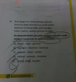 14. Önce baygın bir iniltiydi yamaçta duyulan
Sonra bir gölge belirmişti kuş uçmaz yoldan
Köyümün titreterek bağrı yanık toprağını
inliyor; baktım, uzaktan görünen bir kağnı
Bu dizelerde birden çok çekim eki almış sözcükler aşağı-
dakilerin hangisinde bir arada verilmiştii
A) baygin - bağrı-görünen
B) toprağını - köyümün - belirmi
C) uzaktan - inliyor - yoldan
0) iniltiydi - yamaçta - titreterek
E) sonral-yank - duyulan
#turkceyiseviyorum