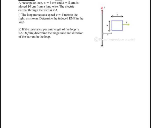 A rectangular loop, a = 3 cm and b = 5 cm, is
placed 10 cm from a long wire. The electric
current through the wire is 2 A.
i) The loop moves at a speed v = 4 m/s to the
right, as shown. Determine the induced EMF in the
loop.
b
V
ii) If the resistance per unit length of the loop is
0.50 2/cm, determine the magnitude and direction
of the current in the loop.
r
@not reproduce or post