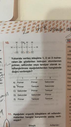 I
2. Ünite IOF
10.
H CH2 H H
1 TL
H-C-C-C-C-H
ILL 1
1H, H2 H3 H
Alka
ad
Met
Eta
Pro
en Yukarıda verilen bileşikte 1, 2 ve 3 numa-
k,
ralar
ile gösterilen hidrojen atomlarının
iiblur primer, sekonder veya tersiyer olarak si-
en niflandırılması aşağıdakilerd