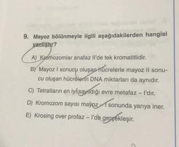 9. Mayoz bölünmeyle ilgili aşağıdakilerden hangisi
yanlıştır?
A) Kromozomlar anafaz Il'de tek kromatitlidir.
BY Mayoz I sonucu oluşan hücrelerle mayoz ll sonu-
cu oluşan hücrelerin DNA miktarları da aynıdır.
C) Tetratların en iyi sayıldığı evre metafaz - I'dır.
D) Kromozom sayısı mayoz sonunda yarıya iner.
E) Krosing over profaz - l'de gerçekleşir.