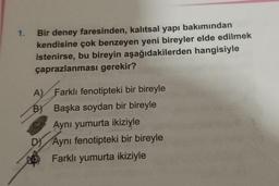 1.
Bir deney faresinden, kalıtsal yapı bakımından
kendisine çok benzeyen yeni bireyler elde edilmek
istenirse, bu bireyin aşağıdakilerden hangisiyle
çaprazlanması gerekir?
A) Farklı fenotipteki bir bireyle
BY Başka soydan bir bireyle
Aynı yumurta ikiziyle
D) Aynı fenotipteki bir bireyle
Farklı yumurta ikiziyle