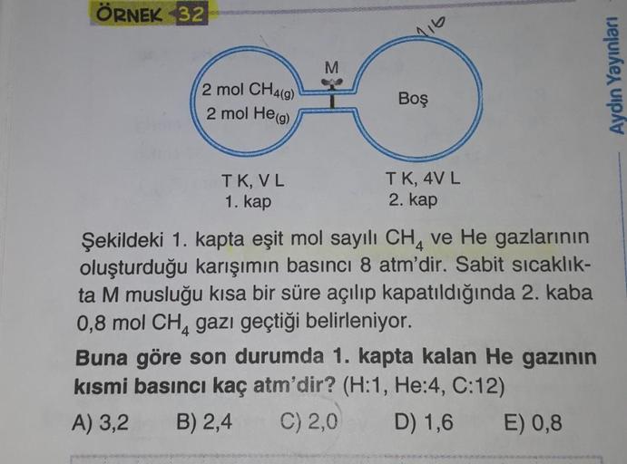 ÖRNEK 32
M
2 mol CH4(9)
2 mol He(g)
Aydın Yayınları
Boş
TK, VL
TK, 4V L
2. kap
1. kap
Şekildeki 1. kapta eşit mol sayılı CH, ve He gazlarının
oluşturduğu karışımın basıncı 8 atm'dir. Sabit sıcaklık-
ta M musluğu kısa bir süre açılıp kapatıldığında 2. kaba
