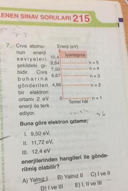 LENEN SINAV SORULARI 215
8,84
7. Civa atomu- Enerji (CV)
nun enerji
lyonlaşma
seviyeleri
10,4
şekildeki gi-
n = 5
7,50
n=4
bidir. Civa
6,67
buharına
n = 3
gönderilen 4,86
n = 2
bir elektron
ortamı 2 eV 0
Temel hâl
enerji ile terk
ediyor.
n = 1
Buna göre elektron artama;
ADIK UYGUN YAYINLARI SADIKU GUN YAYINLARI SADIK UYGUN
1. 9,50 eV,
II. 11,72 eV,
III. 12,4 eV
enerjilerinden hangileri ile gönde-
rilmiş olabilir?
A) Yalnız! B) Yalnız 11 C) I ve 11
D) I ve III E) I, II ve III