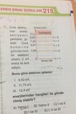 LENEN SINAV SORULARI 215
8,84
7. Civa atomu- Enerji (CV)
nun enerji
lyonlaşma
seviyeleri
10,4
şekildeki gi-
n = 5
7,50
n=4
bidir. Civa
6,67
buharına
n = 3
gönderilen 4,86
n = 2
bir elektron
ortamı 2 eV 0
Temel hâl
enerji ile terk
ediyor.
n = 1
Buna göre elektron artama;
ADIK UYGUN YAYINLARI SADIKU GUN YAYINLARI SADIK UYGUN
1. 9,50 eV,
II. 11,72 eV,
III. 12,4 eV
enerjilerinden hangileri ile gönde-
rilmiş olabilir?
A) Yalnız! B) Yalnız 11 C) I ve 11
D) I ve III E) I, II ve III
