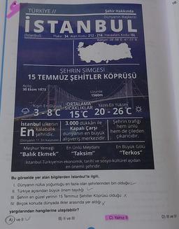 10.
TÜRKİYE //
Şehir Hakkında
Dünyanın Başkenti
İSTANBUL
(İstanbul)
Plaka : 34 Alan Kodu: 212 - 216 Havaalanı Kodu: ISL
Konum: 28° 58' E 41° 01'N
ŞEHRİN SİMGESİ
15 TEMMUZ ŞEHİTLER KÖPRÜSÜ
Açılış:
30 Ekim 1973
Uzunlik:
1560m
Kışın En Düşük
ORTALAMA
ESICAKLIKLAR
Yazın En Yüksek
93-8C 15"c** 20 - 26°C 0
En şehridir.
İstanbul ülkenin 3.000 dükkân ile Şehrin trafiği
kalabalık Kapalı Çarşı
hem ünlü
dünyanın en büyük hem de çileden
çıkarıcıdır.
(Dünyanın 11. En Kalabalık) | alışveriş merkezidir.
Meşhur Yemeği En Ünlü Meydanı En Büyük Gölü
"Balık Ekmek" “Taksim"
"Terkos"
İstanbul Türkiye'nin ekonomik, tarihî ve sosyo-kültürel açıdan
en önemli şehridir.
Bu görselde yer alan bilgilerden İstanbul'la ilgili,
1. Dünyanın nüfus yoğunluğu en fazla olan şehirlerinden biri olduğu
II. Türkiye açısından büyük önem taşıdığı
III. Şehrin en güzel yerinin 15 Temmuz Şehitler Köprüsü olduğu x
IV. Birçok konuda dünyada ilkler arasında yer aldığı x
yargılarından hangilerine ulaşılabilir?
A) ve Il
B) II ve III
C) Yalnız II
D) IIl ve IV
