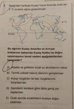 Aşağıdaki haritada Kuzey Yarım Küre'de ocak ayı
0 °C sıcaklık eğrisi gösterilmiştir.
muscus
-0°C
Ekvator
CO
Bu eğrinin Kuzey Amerika ve Avrupa
kitalarının batısında Kuzey Kutbu'na doğru
uzanmasının temel nedeni aşağıdakilerden
hangisidir?
Com
A) Alaska ve golfstrim sıcak su akıntılarının etkisi
B) Termik yüksek basınç alanının genişlemesi
C) Kutup rüzgârları ile batı rüzgârlarının
karşılaşması
D) Denizlerin karalara göre daha geniş yer
kaplaması
E) Ocak ayında sıcaklıkların kuzeye doğru
azalması
