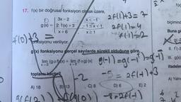 Yh
17. f(x) bir doğrusal fonksiyon olmak üzere,
2f11.1+3=7
x < -1
biçimind
3x-2
g(x) = {2. f(x) +3
X+6
-1<x< 1
aflll=4
X>1
Buna go
3
f(o)t3
fonksiyonu veriliyor.
9(-2
II. f'(-3
g(x) fonksiyonu gerçel sayılarda sürekli olduğuna göre,
X
10
, 680969 + un cromlas g1-1) =g(*1*)=3-7
III. g(x)
lim (gof)(x) + lim (fog)(x)
X-2
X-0
ifadeler
toplama-kaçtır?
-5= af 4) +3
A) Yalni
A) 18
B) 13
C) 8
D) 6
E) 2
do 2
ol)-8=2f1-)
GLO
