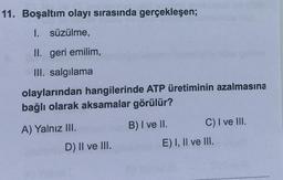 11. Boşaltım olayı sırasında gerçekleşen;
1. süzülme,
II. geri emilim,
III. salgılama
olaylarından hangilerinde ATP üretiminin azalmasına
bağlı olarak aksamalar görülür?
A) Yalnız III.
B) I ve II. C) I ve III.
E) I, II ve III.
D) II ve III.
