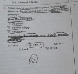 TYT / Sosyal Bilimler
7.
5. TBMM, üyelerinin seçimle iş başına gelmesi yönüyle Mebusan
Meclisi'ne benzese de kendi gücü üzerinde hiçbir güç kabut
etmemiştir.
Buna göre iki meclisin,
1. Dış politika
II. Yönetimi anlayışı
III. Halk iradesi
durumlardan Shangilerinde farklı oldukları kesinlikle
Bovenebilir?
A) Yalnız!
B) Yalnız II
D) II ve III
C) I ve II
E) I, II ve III