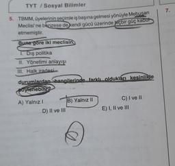 TYT / Sosyal Bilimler
7.
5. TBMM, üyelerinin seçimle iş başına gelmesi yönüyle Mebusan
Meclisi'ne benzese de kendi gücü üzerinde hiçbir güç kabut
etmemiştir.
Buna göre iki meclisin,
1. Dış politika
II. Yönetimi anlayışı
III. Halk iradesi
durumlardan Shangilerinde farklı oldukları kesinlikle
Bovenebilir?
A) Yalnız!
B) Yalnız II
D) II ve III
C) I ve II
E) I, II ve III
