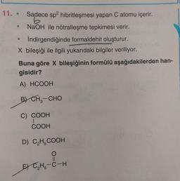 11. •
Sadece sp2 hibritleşmesi yapan C atomu içerir.
NaOH ile nötralleşme tepkimesi verir.
İndirgendiğinde formaldehit oluşturur.
X bileşiği ile ilgili yukarıdaki bilgiler veriliyor.
Buna göre X bileşiğinin formülü aşağıdakilerden han-
gisidir?
A) HCOOH
B) CHE-CHO
C) COOH
COOH
D) CH-COOH
E) CH5-C-H
THE