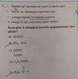 11. •
Sadece sp2 hibritleşmesi yapan C atomu içerir.
NaOH ile nötralleşme tepkimesi verir.
İndirgendiğinde formaldehit oluşturur.
X bileşiği ile ilgili yukarıdaki bilgiler veriliyor.
Buna göre X bileşiğinin formülü aşağıdakilerden han-
gisidir?
A) HCOOH
B) CHE-CHO
C) COOH
COOH
D) CH-COOH
E) CH5-C-H
THE
