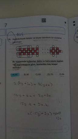 7
BOE
15. Aşagida boyalı kareler ve beyaz dairelerle bir süsleme
16
yapılmıştır.
Bu süslemede kullanılan daire ve kare sayısı toplam
140 tane olduğuna göre, bunlardan kaç tanesi
dairedir?
A) 80
B) 90
C) 60
D) 70
E) 84
3
2 (by + 3x) + 3(y+x)
124 + 6x + 3y + 3x
Isy.ktgx.k
k(159+ 3x) =140
136
