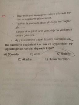 e
25.
Özel mülkiyet anlayışının ortaya çıkması so-
nucunda gelişme göstermiştir.
Tarihte ilk merkezi imparatorluğu kurmuşlar-
dır.
Tarihin ilk objektif tarih yazıcılığı bu yilliklarda
ortaya çıkmıştır.
Ay yılı sistemine dayalı takvimi bulmuşlardır,
Bu ifadelerle aşağıdaki kavram ve uygarlıklar eş-
leştirildiğinde hangisi dışarıda kalır?
A) Sümerler
B) Anal
C) Babiller
D) Akadlar
E) Hukuk kuralları
.