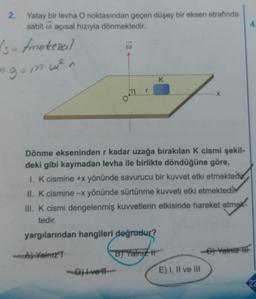 2.
Yatay bir levha O noktasından geçen düşey bir eksen etrafında
sabit o açısal hızıyla dönmektedir.
1
Is-fmetezeil
ng=mu?n
K
Dönme ekseninden r kadar uzağa bırakılan k cismi şekil-
deki gibi kaymadan levha ile birlikte döndüğüne göre,
1. K cismine +x yönünde savurucu bir kuvvet etki etmektedir.
II. k cismine -x yönünde sürtünme kuvveti etki etmektedir
III. K cismi dengelenmiş kuvvetlerin etkisinde hareket etmek
tedir.
yargılarından hangileri doğrudur?
A) Yalniz
B) Yalniz #
-Dive
E) I, II ve III
22