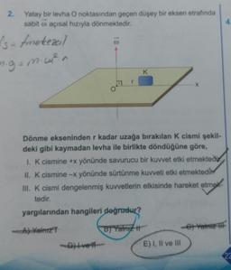 2.
Yatay bir levha O noktasından geçen düşey bir eksen etrafında
sabit o açısal hızıyla dönmektedir.
1
Is-fmetezeil
ng=mu?n
K
Dönme ekseninden r kadar uzağa bırakılan k cismi şekil-
deki gibi kaymadan levha ile birlikte döndüğüne göre,
1. K cismine +x yönünde savurucu bir kuvvet etki etmektedir.
II. k cismine -x yönünde sürtünme kuvveti etki etmektedir
III. K cismi dengelenmiş kuvvetlerin etkisinde hareket etmek
tedir.
yargılarından hangileri doğrudur?
A) Yalniz
B) Yalniz #
-Dive
E) I, II ve III
22
