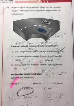 DCDIR
YAYINLARI
11. iki şeritli eğimli viraja şekildeki gibi giren K ve L araçları
düzgün çembersel hareket yaparak virajı güvenli bir şe-
kilde alıyorlar.
Fs
119
tona.gr
the pan a sad son
Karacının kütlesi L ninkinden büyük olduğuna göre;
I. Kve L araçlarının çizgisel hızları eşit büyüklüktedir.
II. K aracına etki eden merkezcil kuvvet L ninkinden bü-
yüktür.
g'
bank, r
III. K ve L araçlarının merkezcil ivmeleri eşit büyüklükte-
dir.
mor
Wrir
yargılarından hangileri doğrudur?
(Sürtünmeler önemsizdir)
A) II ve III
B) I ve III
C) Yalnız 1
D) Yalniz It
E) I ve II
mw?
v
y
