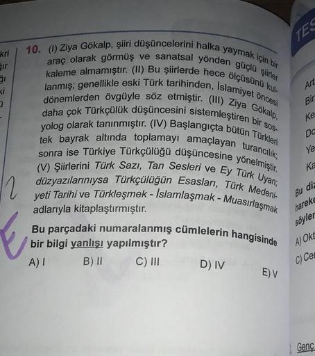 TES
kri
Sir
Art
Bir
ke
pa
10. (1) Ziya Gökalp, şiiri düşüncelerini halka yaymak için bir
kaleme almamıştır. (II) Bu şiirlerde hece ölçüsünü kul-
araç olarak görmüş ve sanatsal yönden güçlü şiirler
lanmış; genellikle eski Türk tarihinden, Islamiyet öncesi
d