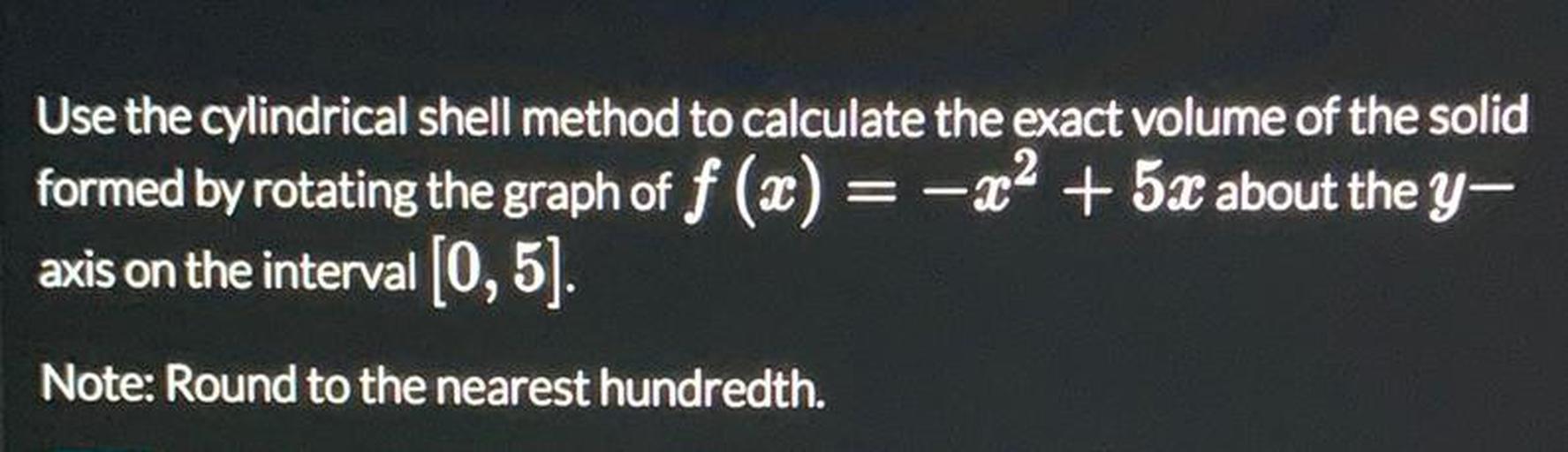 Use the cylindrical shell method to calculate the exact volume of the solid
formed by rotating the graph of f (x) = -x2 + 5x about the y–
axis on the interval (0,5).
Note: Round to the nearest hundredth.