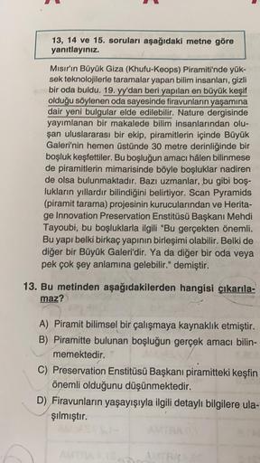 13, 14 ve 15. soruları aşağıdaki metne göre
yanıtlayınız.
Mısır'ın Büyük Giza (Khufu-Keops) Piramiti'nde yük-
sek teknolojilerle taramalar yapan bilim insanları, gizli
bir oda buldu. 19. yy'dan beri yapılan en büyük keşif
olduğu söylenen oda sayesinde fira