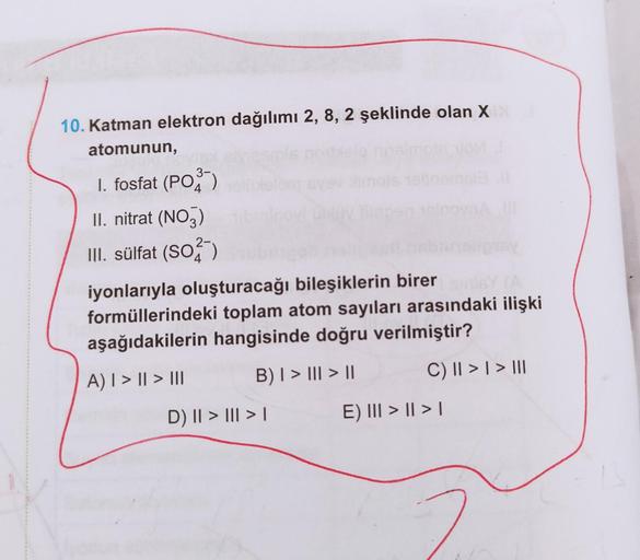 10. Katman elektron dağılımı 2, 8, 2 şeklinde olan X
atomunun,
1. fosfat (PO3)
II. nitrat (NO3)
III. sülfat (S025
iyonlarıyla oluşturacağı bileşiklerin birer
formüllerindeki toplam atom sayıları arasındaki ilişki
aşağıdakilerin hangisinde doğru verilmiştir