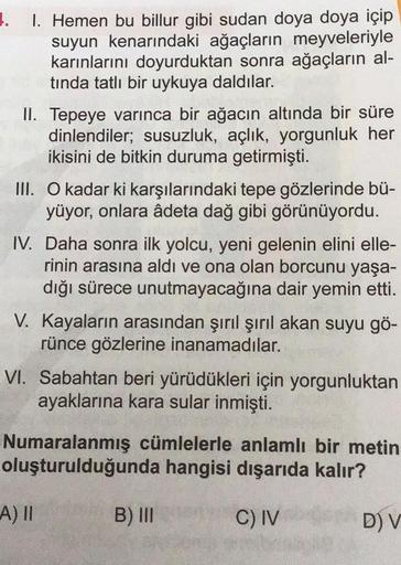 1.
1. Hemen bu billur gibi sudan doya doya içip
suyun kenarındaki ağaçların meyveleriyle
karınlarını doyurduktan sonra ağaçların al-
tinda tatlı bir uykuya daldılar.
II. Tepeye varınca bir ağacın altında bir süre
dinlendiler; susuzluk, açlık, yorgunluk her