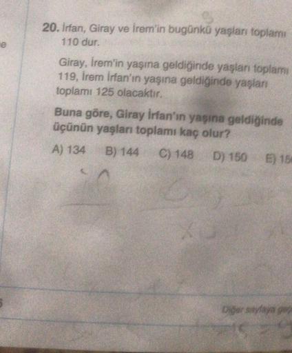 20. Irfan, Giray ve İrem'in bugünkü yaşları toplam
110 dur.
e
Giray, İrem'in yaşına geldiğinde yaşları toplam
119, Irem Irfan'ın yaşına geldiğinde yaşlan
toplamı 125 olacaktır.
Buna göre, Giray İrfan'ın yaşına geldiğinde
üçünün yaşları toplamı kaç olur?
A)