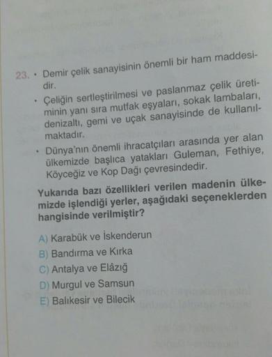 23.. Demir çelik sanayisinin önemli bir ham maddesi-
dir.
Çeliğin sertleştirilmesi ve paslanmaz çelik üreti-
minin yanı sıra mutfak eşyaları, sokak lambaları,
denizaltı, gemi ve uçak sanayisinde de kullanıl-
maktadır.
Dünya'nın önemli ihracatçıları arasınd